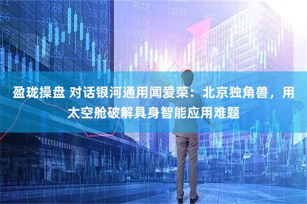 盈珑操盘 对话银河通用闻爱荣：北京独角兽，用太空舱破解具身智能应用难题