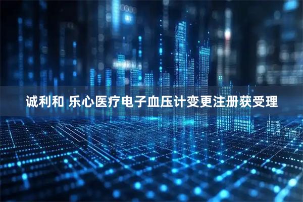 诚利和 乐心医疗电子血压计变更注册获受理