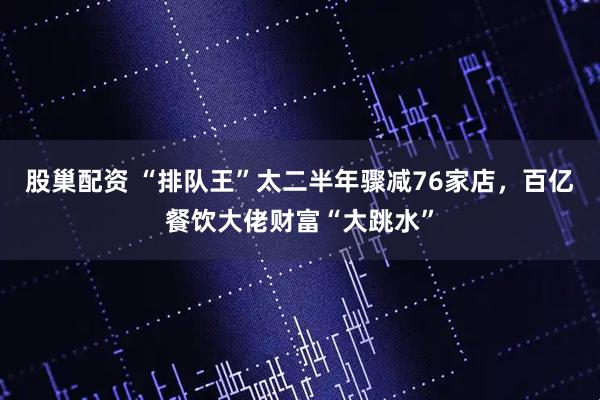 股巢配资 “排队王”太二半年骤减76家店，百亿餐饮大佬财富“大跳水”