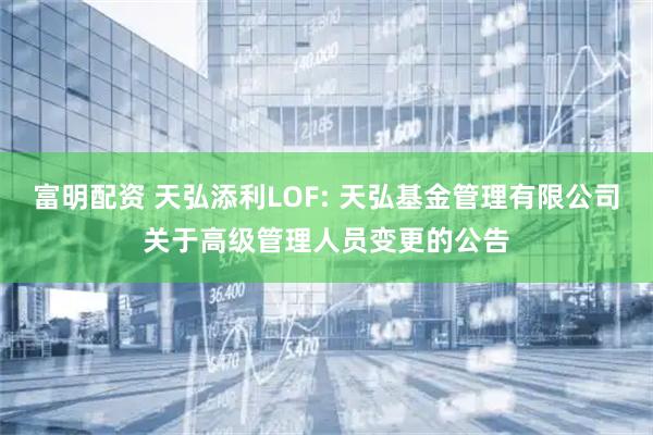 富明配资 天弘添利LOF: 天弘基金管理有限公司关于高级管理人员变更的公告
