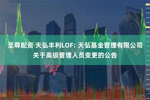 至尊配资 天弘丰利LOF: 天弘基金管理有限公司关于高级管理人员变更的公告
