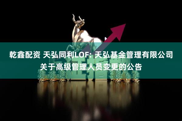 乾鑫配资 天弘同利LOF: 天弘基金管理有限公司关于高级管理人员变更的公告