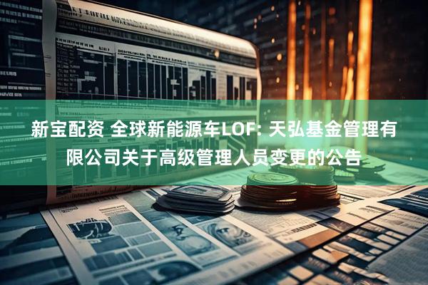 新宝配资 全球新能源车LOF: 天弘基金管理有限公司关于高级管理人员变更的公告