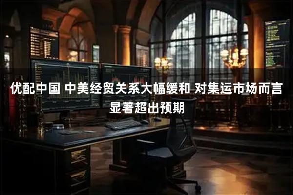 优配中国 中美经贸关系大幅缓和 对集运市场而言显著超出预期