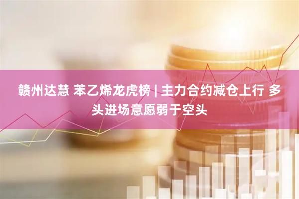赣州达慧 苯乙烯龙虎榜 | 主力合约减仓上行 多头进场意愿弱于空头