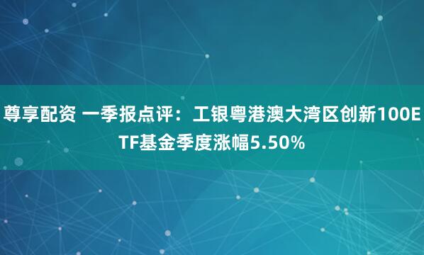 尊享配资 一季报点评：工银粤港澳大湾区创新100ETF基金季度涨幅5.50%
