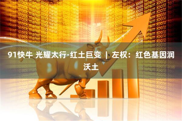 91快牛 光耀太行·红土巨变  |  左权：红色基因润沃土
