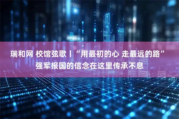 瑞和网 校馆弦歌丨“用最初的心 走最远的路” 强军报国的信念在这里传承不息