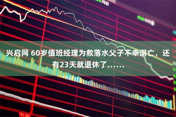 兴启网 60岁值班经理为救落水父子不幸溺亡，还有23天就退休了……