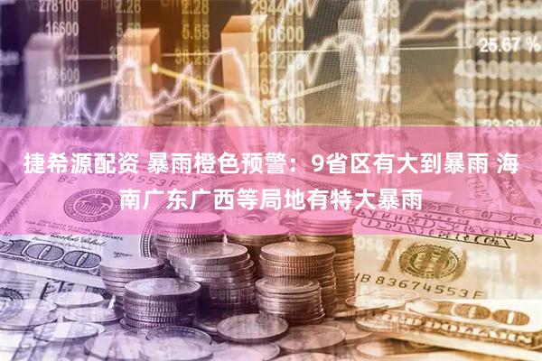 捷希源配资 暴雨橙色预警：9省区有大到暴雨 海南广东广西等局地有特大暴雨