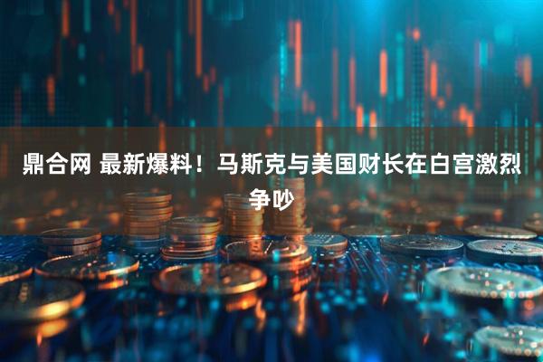 鼎合网 最新爆料！马斯克与美国财长在白宫激烈争吵