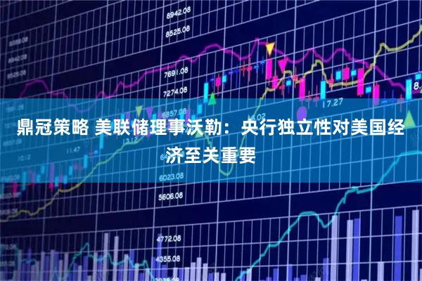 鼎冠策略 美联储理事沃勒：央行独立性对美国经济至关重要
