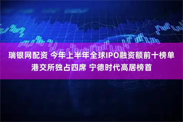 瑞银网配资 今年上半年全球IPO融资额前十榜单港交所独占四席 宁德时代高居榜首