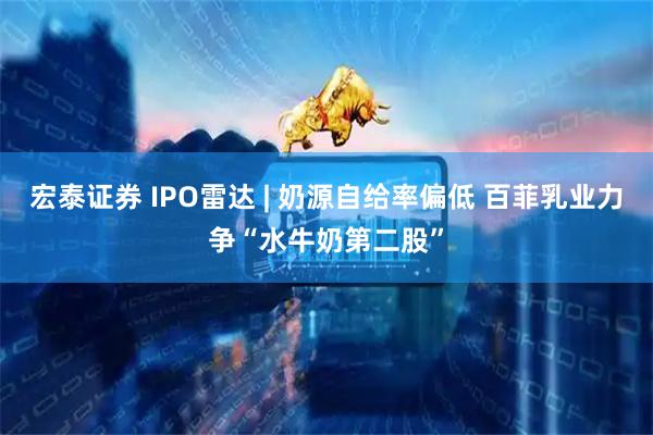 宏泰证券 IPO雷达 | 奶源自给率偏低 百菲乳业力争“水牛奶第二股”