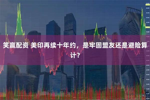 笑赢配资 美印再续十年约，是牢固盟友还是避险算计？