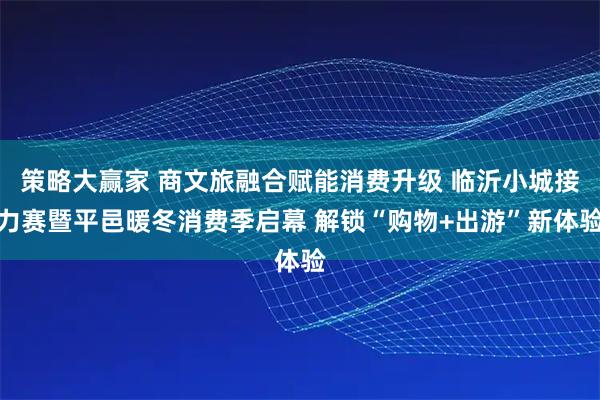 策略大赢家 商文旅融合赋能消费升级 临沂小城接力赛暨平邑暖冬消费季启幕 解锁“购物+出游”新体验