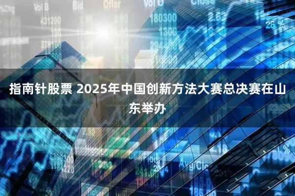 指南针股票 2025年中国创新方法大赛总决赛在山东举办