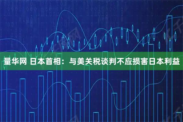 量华网 日本首相：与美关税谈判不应损害日本利益