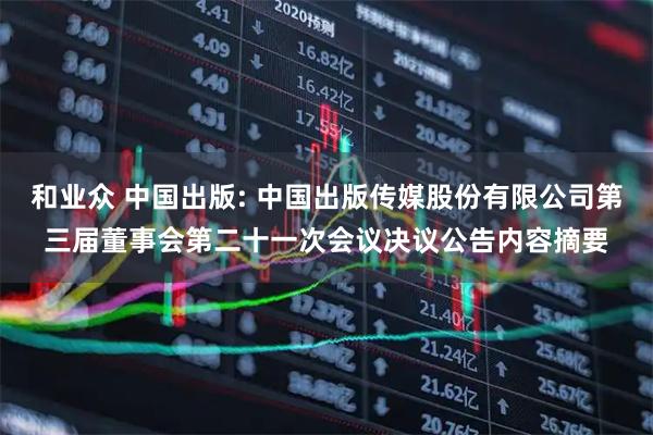 和业众 中国出版: 中国出版传媒股份有限公司第三届董事会第二十一次会议决议公告内容摘要