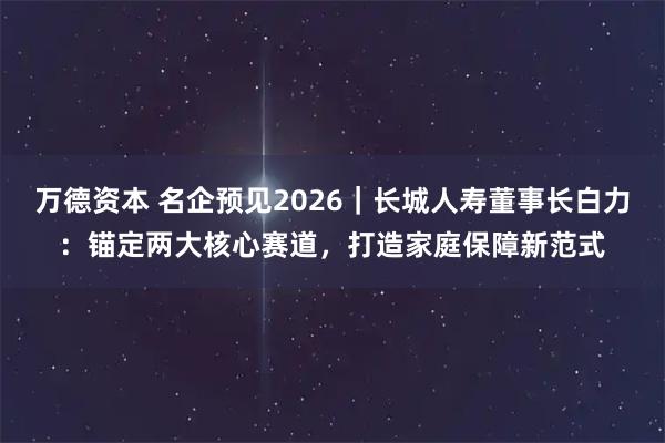 万德资本 名企预见2026｜长城人寿董事长白力：锚定两大核心赛道，打造家庭保障新范式
