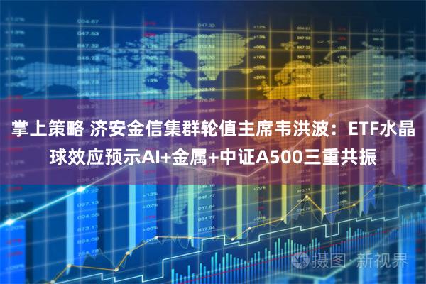 掌上策略 济安金信集群轮值主席韦洪波：ETF水晶球效应预示AI+金属+中证A500三重共振