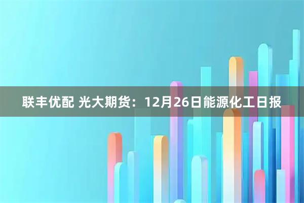 联丰优配 光大期货：12月26日能源化工日报