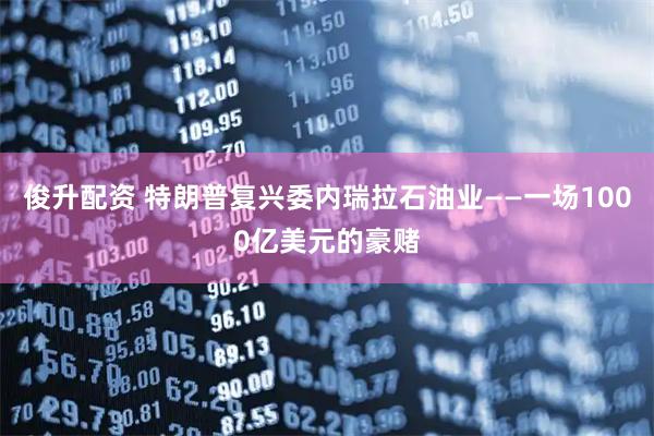 俊升配资 特朗普复兴委内瑞拉石油业——一场1000亿美元的豪赌