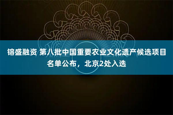 镕盛融资 第八批中国重要农业文化遗产候选项目名单公布，北京2处入选