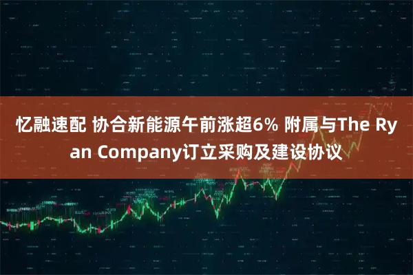 忆融速配 协合新能源午前涨超6% 附属与The Ryan Company订立采购及建设协议