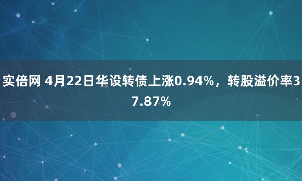 实倍网 4月22日华设转债上涨0.94%，转股溢价率37.87%