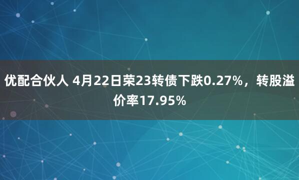 优配合伙人 4月22日荣23转债下跌0.27%，转股溢价率17.95%
