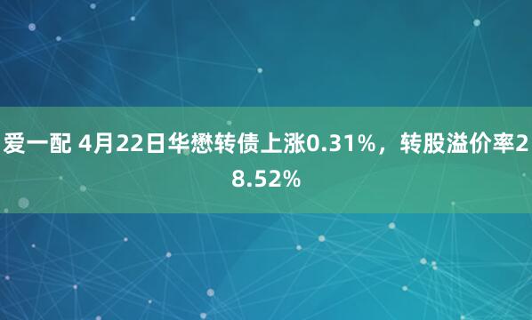 爱一配 4月22日华懋转债上涨0.31%，转股溢价率28.52%