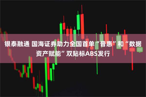 银泰融通 国海证券助力全国首单“普惠”和“数据资产赋能”双贴标ABS发行
