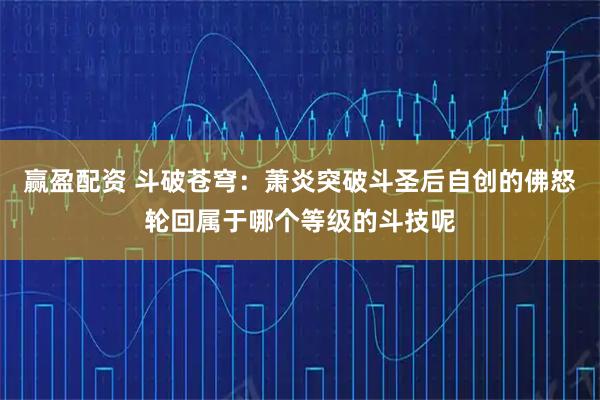 赢盈配资 斗破苍穹：萧炎突破斗圣后自创的佛怒轮回属于哪个等级的斗技呢