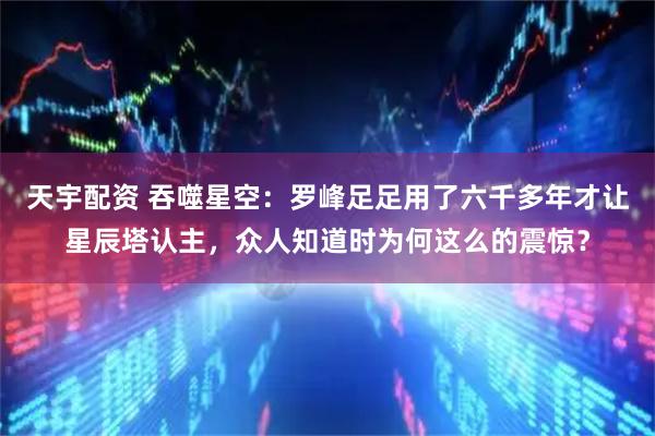 天宇配资 吞噬星空：罗峰足足用了六千多年才让星辰塔认主，众人知道时为何这么的震惊？