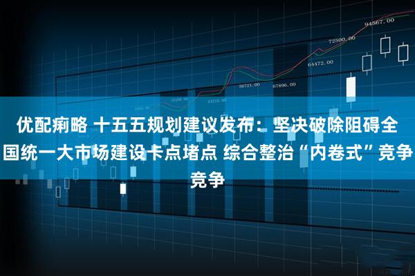 优配痢略 十五五规划建议发布：坚决破除阻碍全国统一大市场建设卡点堵点 综合整治“内卷式”竞争