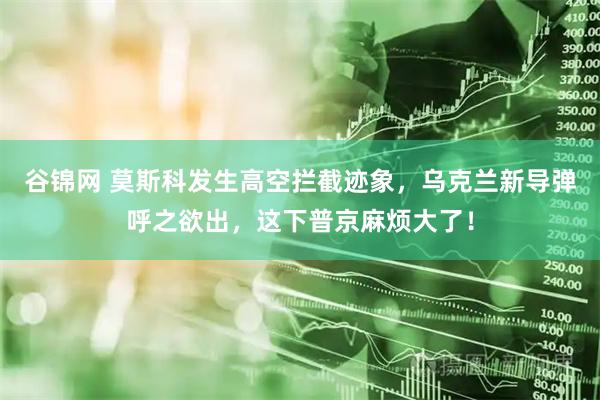 谷锦网 莫斯科发生高空拦截迹象，乌克兰新导弹呼之欲出，这下普京麻烦大了！